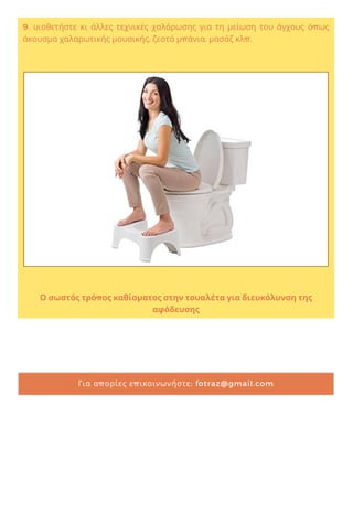 9. υιοθετήστε κι άλλες τεχνικές χαλάρωσης για τη μείωση του άγχους όπως
άκουσμα χαλαρωτικής μουσικής, ζεστά μπάνια, μασάζ κλπ.
Ο σωστός τρόπος καθίσματος στην τουαλέτα για διευκόλυνση της
αφόδευσης
Για απορίες επικοινωνήστε: fotraz@gmail.com
 