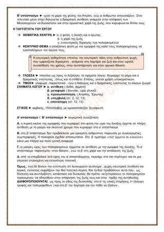 Β’ απόσπασμα ► υμνεί τη χαρά της φύσης τον Απρίλη, ενώ οι άνθρωποι απουσιάζουν. Στον
τελευταίο μόνο στίχο δηλώνεται η δραματική αντίθεση ανάμεσα στην απόφαση των
Μεσολογγιτών να θυσιαστούν και στην οργιαστική χαρά της ζωής, που κορυφώνεται δίπλα τους.
Η ΤΑΥΤΟΤΗΤΑ ΤΟΥ ΕΡΓΟΥ
❖ ΘΕΜΑΤΙΚΑ ΚΕΝΤΡΑ ► α. η φύση, η άνοιξη και ο έρωτας
β. η χαρά της ζωής
γ. ο εσωτερικός διχασμός των πολιορκημένων
❖ ΚΕΝΤΡΙΚΟ ΘΕΜΑ η ανοιξιάτικη φύση με την ομορφιά της καλεί τους πολιορκημένους να
εγκαταλείψουν τον αγώνα τους
❖ ΓΛΩΣΣΑ ► πλούσια ως προς το λεξιλόγιο, τα σχήματα λόγου. Κυριαρχεί το ρήμα και ο
δραματικός ενεστώτας , όπως και το επίθετο. Επίσης, γίνεται χρήση υποκοριστικών.
❖ ΥΦΟΣ► γλαφυρό ,παραστατικό , ενώ ο διάλογος και ο δραματικός ενεστώτας το κάνουν ζωηρό
ΣΧΗΜΑΤΑ ΛΟΓΟΥ ► α. αντίθεση ( άνθια, άρματα)
β. μεταφορά ( βουνάκι, ώρα γλυκιά)
γ. προσωποποίηση ( Απρίλης, Έρωτας)
δ. υπερβολή (στ. 2, 12, 13)
ε. επανάληψη (στ. 12, 13)
ΣΤΙΧΟΣ ► ιαμβικός, 15/σύλλαβος με ομοιοκαταληξία ζευγαρωτή
Α’ απόσπασμα / Β’ απόσπασμα ► συγκριτική συνεξέταση
Α. η λυρική εικόνα της ομορφιάς που κυριαρχεί στη φύση την ώρα της άνοιξης έρχεται σε πλήρη
αντίθεση με το μαύρο και σκοτεινό χρώμα που κυριαρχεί στο α’ απόσπασμα
Β. στο β’ απόσπασμα δεν προβάλλεται μια ορισμένη ανθρώπινη παρουσία με συγκεκριμένες
συμπεριφορές. Η πολιορκία σχεδόν αποσιωπάται. Στο β’ ημιστίχιο «τόσ' άρματα σε κλειούνε»
κάνει μια πλάγια και πολύ γενική αναφορά
Γ. οι μαύρες ώρες των πολιορκημένων έρχονται σε αντίθεση με την ομορφιά της άνοιξης. Το α’
απόσπασμα παραπέμπει στον θάνατο , ενώ το β’ στη χαρά και την απόλαυση της ζωής
Δ. από το υπερβολικά λιτό ύφος του α’ αποσπάσματος περνάμε στο πιο περίτεχνο και σε μια
γλώσσα στολισμένη και εντονότερη ποιητική
Όμως , ενώ δε δίνουν την εντύπωση ότι λειτουργούν αυτόνομα , χωρίς εσωτερική σύνδεση και
λογική, εντούτοις εκφράζουν την ίδια ποιητική λογική. Και τα δύο προβάλλουν αυτό που, ως
δύσκολη και ανυπέρβλητη κατάσταση και δυσκολία, θα πρέπει να ξεπεράσουν οι πολιορκημένοι
προκειμένου να οδηγηθούν στην απάρνηση της ζωής τους και στην πράξη της αυτοθυσίας.
ΔΙΑΦΟΡΟΠΟΙΟΥΝΤΑΙ, ως προς το είδος της δυσκολίας: στο α’ τις υλικές στερήσεις (= έλλειψη
τροφής και πολεμοφοδίων ) και στο β’ την λαχταρά και τον πόθο να ζήσουν .
Η εσωτερική ανθηρότητα επιτείνει την εσωτερική πάλη στην ανθρώπινη ψυχή,
που εμφανίζεται διχασμένη , ανάμεσα στη λαχτάρα για ζωή και στην υψηλή
συναίσθηση του χρέους, στην αυταπάρνηση και στον ηρωικό θάνατο
 