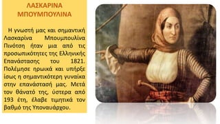 ΛΑΣΚΑΡΙΝΑ
ΜΠΟΥΜΠΟΥΛΙΝΑ
Η γνωστή μας και σημαντική
Λασκαρίνα Μπουμπουλίνα
Πινότση ήταν μια από τις
προσωπικότητες της Ελληνικής
Επανάστασης του 1821.
Πολέμησε ηρωικά και υπήρξε
ίσως η σημαντικότερη γυναίκα
στην επανάστασή μας. Μετά
τον θάνατό της, ύστερα από
193 έτη, έλαβε τιμητικά τον
βαθμό της Υποναυάρχου.
 