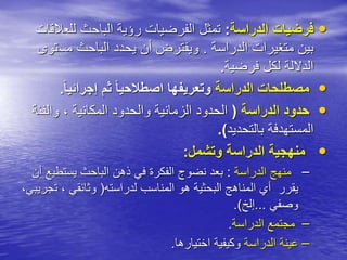 •
‫الدراسة‬ ‫فرضيات‬
:
‫للع‬ ‫الباحث‬ ‫رؤية‬ ‫الفرضيات‬ ‫تمثل‬
‫القات‬
‫الدراسة‬ ‫متغيرات‬ ‫بين‬
.
‫مس‬ ‫الباحث‬ ‫يحدد‬ ‫أن‬ ‫ويفترض‬
‫توى‬
‫فرضية‬ ‫لكل‬ ‫الداللة‬
.
•
‫الدراسة‬ ‫مصطلحات‬
ً‫ا‬‫إجرائي‬ ‫ثم‬ ً‫ا‬‫اصطالحي‬ ‫وتعريفها‬
.
•
‫الدراسة‬ ‫حدود‬
(
‫والفئ‬ ، ‫المكانية‬ ‫والحدود‬ ‫الزمانية‬ ‫الحدود‬
‫ة‬
‫بالتحديد‬ ‫المستهدفة‬
.)
•
‫وتشمل‬ ‫الدراسة‬ ‫منهجية‬
:
–
‫الدراسة‬ ‫منهج‬
:
‫يستطي‬ ‫الباحث‬ ‫ذهن‬ ‫في‬ ‫الفكرة‬ ‫نضوج‬ ‫بعد‬
‫أن‬ ‫ع‬
‫لدراسته‬ ‫المناسب‬ ‫هو‬ ‫البحثية‬ ‫المناهج‬ ‫أي‬ ‫يقرر‬
(
‫ت‬ ، ‫وثائقي‬
،‫جريبي‬
‫وصفي‬
...
‫إلخ‬
.)
–
‫الدراسة‬ ‫مجتمع‬
.
–
‫الدراسة‬ ‫عينة‬
‫اختيارها‬ ‫وكيفية‬
.
 