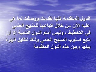 ‫هي‬ ‫لما‬ ‫ووصلت‬ ‫تقدمت‬ ‫كلها‬ ‫المتقدمة‬ ‫الدول‬
‫العلمي‬ ‫للمنهج‬ ‫اتباعها‬ ‫خالل‬ ‫من‬ ‫اآلن‬ ‫عليه‬
‫إال‬ ‫النامية‬ ‫الدول‬ ‫أمام‬ ‫وليس‬ ، ‫التخطيط‬ ‫في‬
‫أن‬
‫لتقلي‬ ‫وذلك‬ ‫العلمي‬ ‫المنهج‬ ‫اسلوب‬ ‫تتبع‬
‫الهوة‬ ‫ل‬
‫المتقدمة‬ ‫الدول‬ ‫هذه‬ ‫وبين‬ ‫بينها‬
 