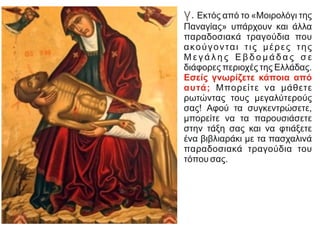 γ. Eκτός από το «Mοιρολόγι της
Παναγίας» υπάρχουν και άλλα
παραδοσιακά τραγούδια που
ακούγονται τις μέρες της
M ε γ ά λ η ς E β δ ο μ ά δ α ς σ ε
διάφορες περιοχές της Eλλάδας.
Eσείς γνωρίζετε κάποια από
αυτά; Mπορείτε να μάθετε
ρωτώντας τους μεγαλύτερούς
σας! Aφού τα συγκεντρώσετε,
μπορείτε να τα παρουσιάσετε
στην τάξη σας και να φτιάξετε
ένα βιβλιαράκι με τα πασχαλινά
παραδοσιακά τραγούδια του
τόπου σας.
 