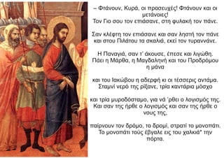 – Φτάνουν, Κυρά, οι προσευχές! Φτάνουν και οι
μετάνοιες!
Τον Γιο σου τον επιάσανε, στη φυλακή τον πάνε.
Σαν κλέφτη τον επιάσανε και σαν ληστή τον πάνε
και στου Πιλάτου τα σκαλιά, εκεί τον τυραννάνε.
Η Παναγιά, σαν τ’ άκουσε, έπεσε και λιγώθη.
Πάει η Μάρθα, η Μαγδαληνή και του Προδρόμου
η μάνα
και του Ιακώβου η αδερφή κι οι τέσσερις αντάμα.
Σταμνί νερό της ρίξανε, τρία καντάρια μόσχο
και τρία μυροδόσταμο, για νά ’ρθει ο λογισμός της.
Και σαν της ήρθε ο λογισμός και σαν της ήρθε ο
νους της,
παίρνουν τον δρόμο, το δρομί, στρατί το μονοπάτι.
Το μονοπάτι τούς έβγαλε εις του χαλκιά* την
πόρτα.
 