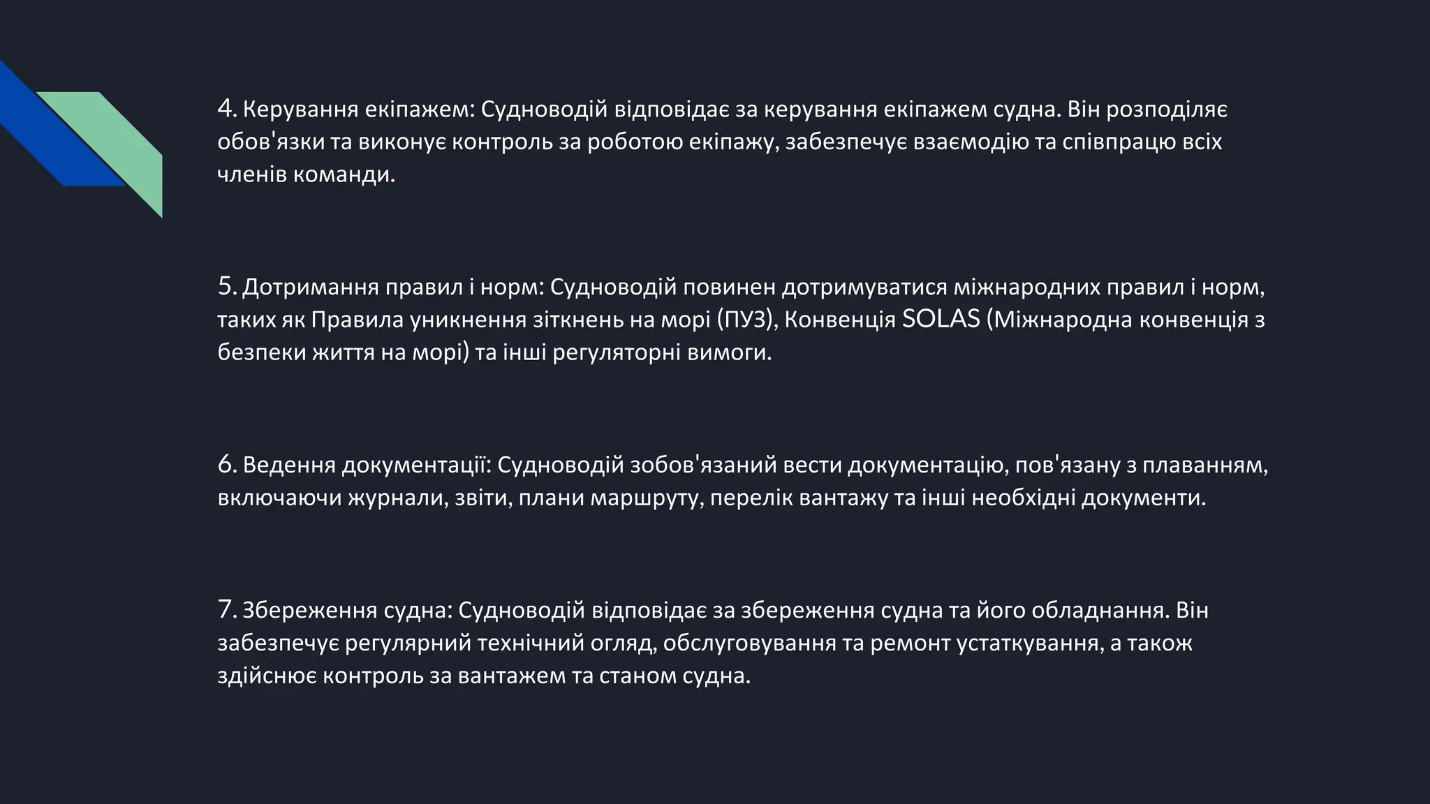 4. Керування екіпажем: Судноводій відповідає за керування екіпажем судна. Він розподіляє
обов'язки та виконує контроль за роботою екіпажу, забезпечує взаємодію та співпрацю всіх
членів команди.
5. Дотримання правил і норм: Судноводій повинен дотримуватися міжнародних правил і норм,
таких як Правила уникнення зіткнень на морі (ПУЗ), Конвенція SOLAS (Міжнародна конвенція з
безпеки життя на морі) та інші регуляторні вимоги.
6. Ведення документації: Судноводій зобов'язаний вести документацію, пов'язану з плаванням,
включаючи журнали, звіти, плани маршруту, перелік вантажу та інші необхідні документи.
7. Збереження судна: Судноводій відповідає за збереження судна та його обладнання. Він
забезпечує регулярний технічний огляд, обслуговування та ремонт устаткування, а також
здійснює контроль за вантажем та станом судна.
 