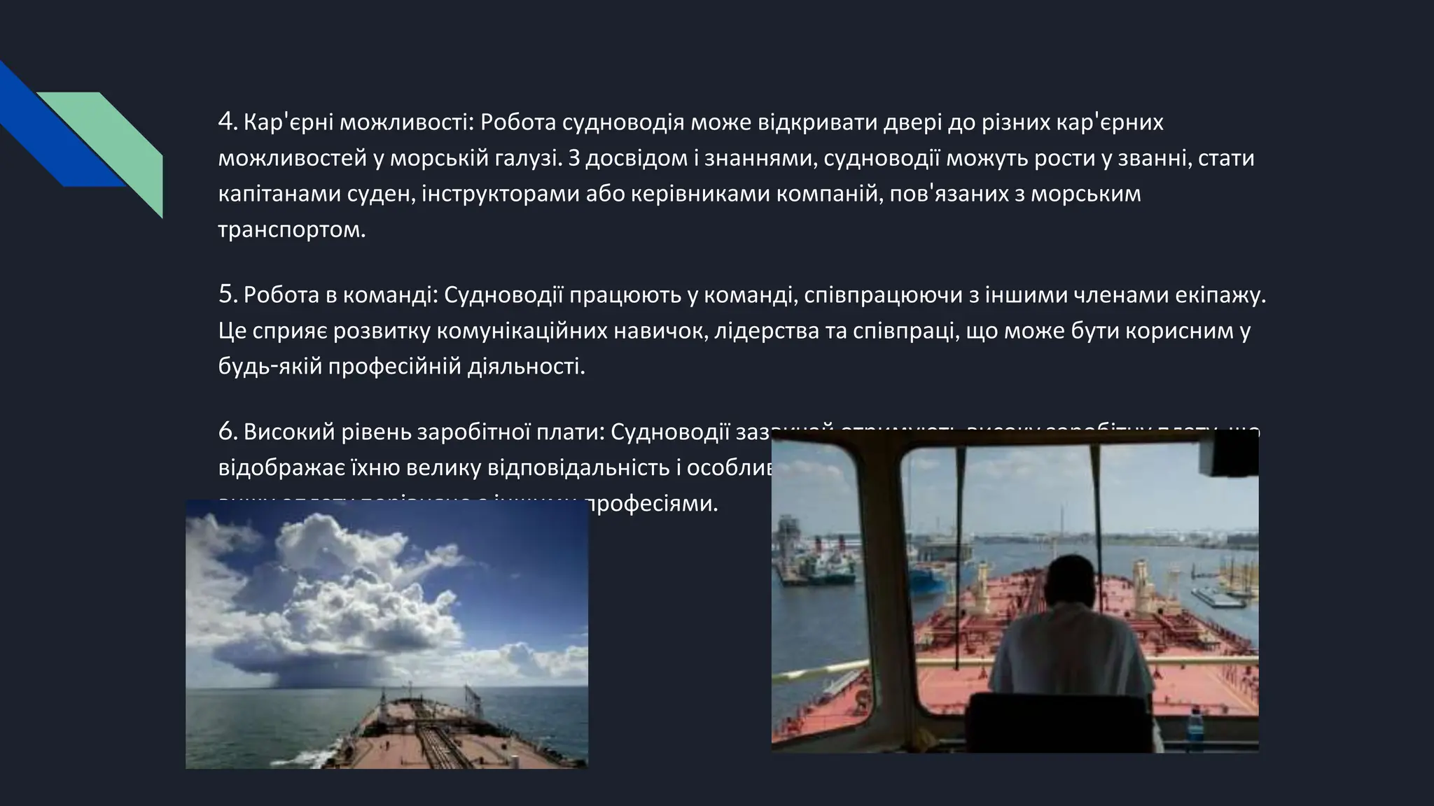 4. Кар'єрні можливості: Робота судноводія може відкривати двері до різних кар'єрних
можливостей у морській галузі. З досвідом і знаннями, судноводії можуть рости у званні, стати
капітанами суден, інструкторами або керівниками компаній, пов'язаних з морським
транспортом.
5. Робота в команді: Судноводії працюють у команді, співпрацюючи з іншими членами екіпажу.
Це сприяє розвитку комунікаційних навичок, лідерства та співпраці, що може бути корисним у
будь-якій професійній діяльності.
6. Високий рівень заробітної плати: Судноводії зазвичай отримують високу заробітну плату, що
відображає їхню велику відповідальність і особливі навички. Вони можуть отримувати значно
вищу оплату порівняно з іншими професіями.
 
