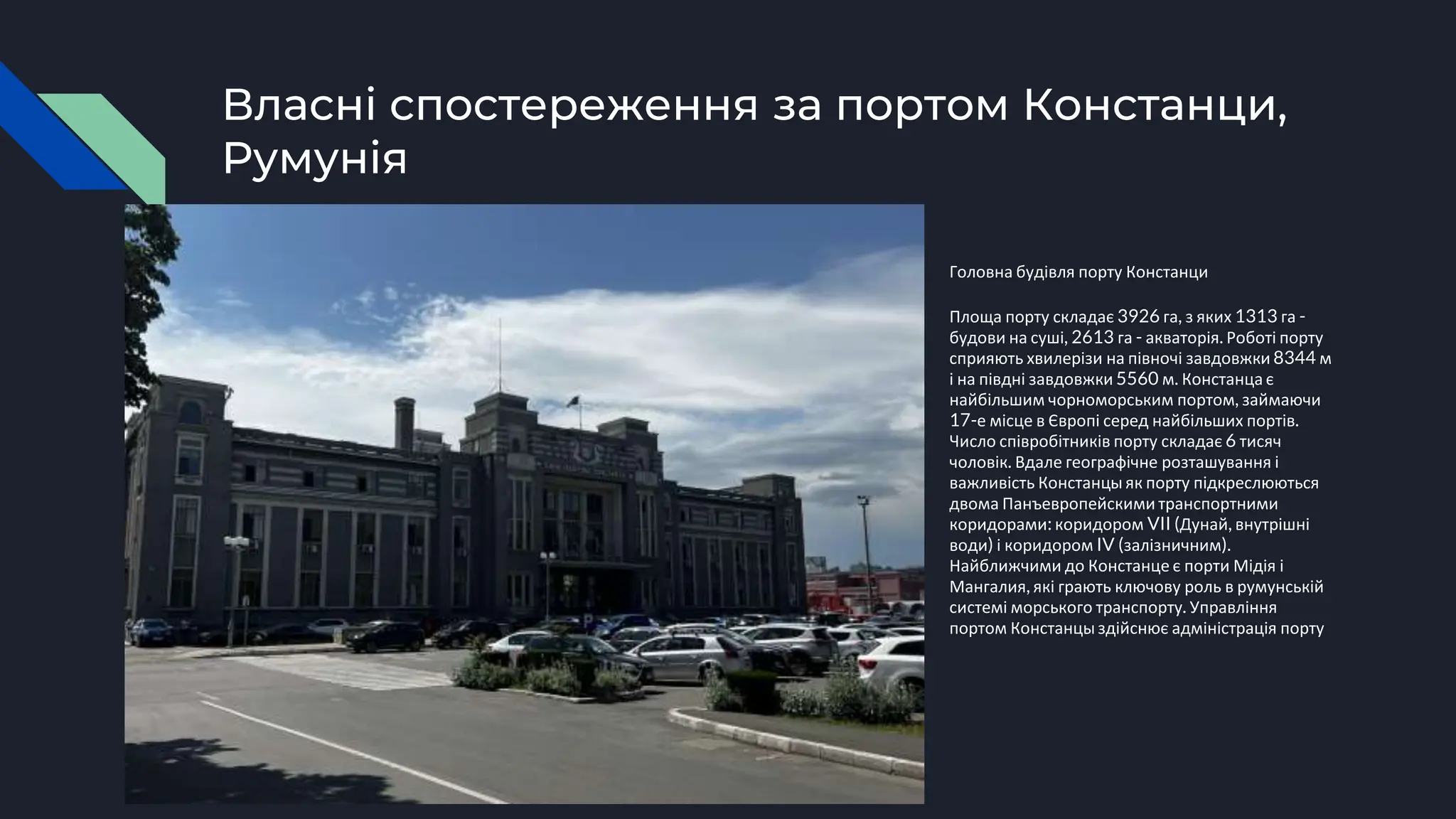 Власні спостереження за портом Констанци,
Румунія
Головна будівля порту Констанци
Площа порту складає 3926 га, з яких 1313 га -
будови на суші, 2613 га - акваторія. Роботі порту
сприяють хвилерізи на півночі завдовжки 8344 м
і на півдні завдовжки 5560 м. Констанца є
найбільшим чорноморським портом, займаючи
17-е місце в Європі серед найбільших портів.
Число співробітників порту складає 6 тисяч
чоловік. Вдале географічне розташування і
важливість Констанцы як порту підкреслюються
двома Панъевропейскими транспортними
коридорами: коридором VII (Дунай, внутрішні
води) і коридором IV (залізничним).
Найближчими до Констанце є порти Мідія і
Мангалия, які грають ключову роль в румунській
системі морського транспорту. Управління
портом Констанцыздійснює адміністрація порту
 