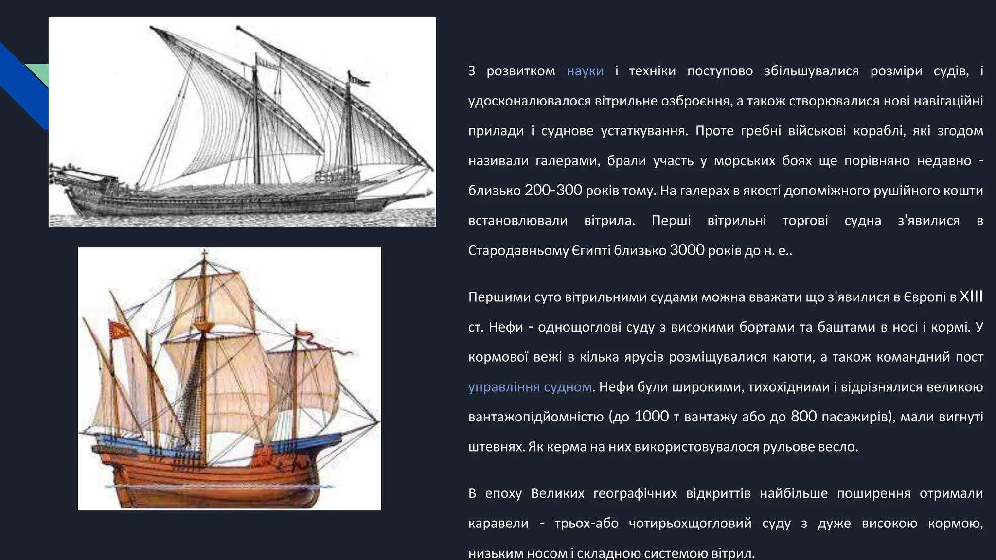 З розвитком науки і техніки поступово збільшувалися розміри судів, і
удосконалювалося вітрильне озброєння, а також створювалися нові навігаційні
прилади і суднове устаткування. Проте гребні військові кораблі, які згодом
називали галерами, брали участь у морських боях ще порівняно недавно -
близько 200-300 років тому. На галерах в якості допоміжного рушійного кошти
встановлювали вітрила. Перші вітрильні торгові судна з'явилися в
Стародавньому Єгипті близько 3000 років до н. е..
Першими суто вітрильними судами можна вважати що з'явилися в Європі в XIII
ст. Нефи - однощоглові суду з високими бортами та баштами в носі і кормі. У
кормової вежі в кілька ярусів розміщувалися каюти, а також командний пост
управління судном. Нефи були широкими, тихохідними і відрізнялися великою
вантажопідйомністю (до 1000 т вантажу або до 800 пасажирів), мали вигнуті
штевнях. Як керма на них використовувалося рульове весло.
В епоху Великих географічних відкриттів найбільше поширення отримали
каравели - трьох-або чотирьохщогловий суду з дуже високою кормою,
низьким носом і складною системою вітрил.
 