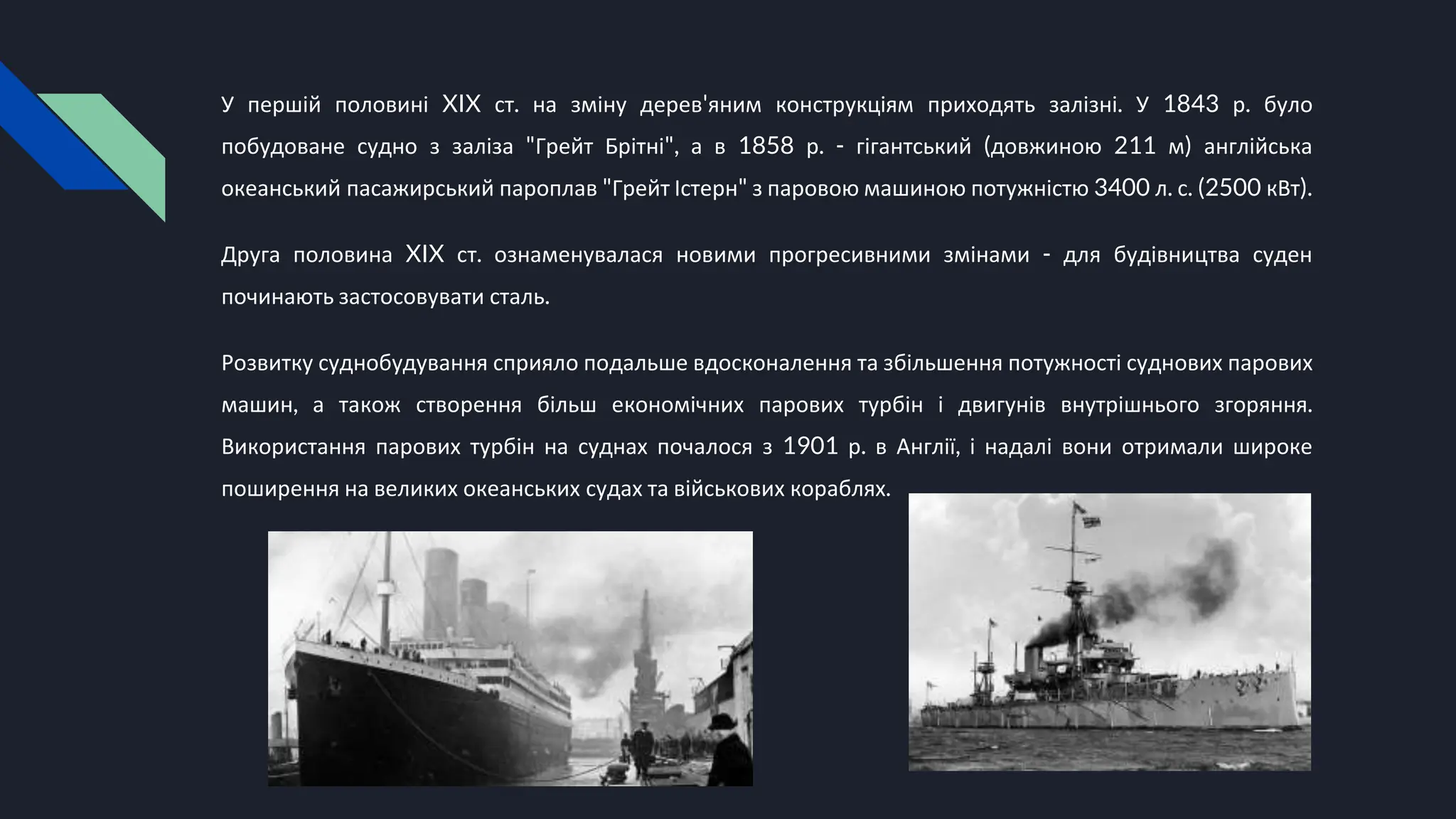 У першій половині XIX ст. на зміну дерев'яним конструкціям приходять залізні. У 1843 р. було
побудоване судно з заліза "Грейт Брітні", а в 1858 р. - гігантський (довжиною 211 м) англійська
океанський пасажирський пароплав "Грейт Істерн" з паровою машиною потужністю 3400 л. с. (2500 кВт).
Друга половина XIX ст. ознаменувалася новими прогресивними змінами - для будівництва суден
починають застосовувати сталь.
Розвитку суднобудування сприяло подальше вдосконалення та збільшення потужності суднових парових
машин, а також створення більш економічних парових турбін і двигунів внутрішнього згоряння.
Використання парових турбін на суднах почалося з 1901 р. в Англії, і надалі вони отримали широке
поширення на великих океанських судах та військових кораблях.
 