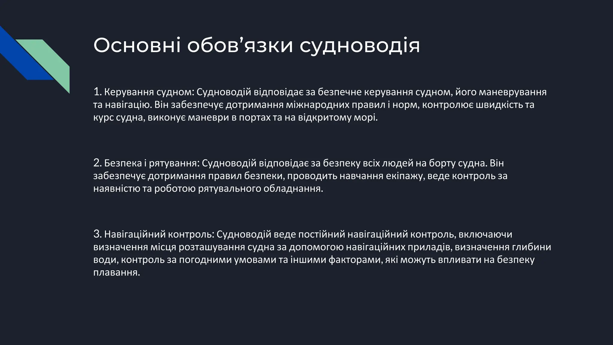 Основні обов’язки судноводія
1. Керування судном: Судноводій відповідає за безпечне керування судном, його маневрування
та навігацію. Він забезпечує дотримання міжнародних правил і норм, контролює швидкість та
курс судна, виконує маневри в портах та на відкритому морі.
2. Безпека і рятування: Судноводій відповідає за безпеку всіх людей на борту судна. Він
забезпечує дотримання правил безпеки, проводить навчання екіпажу, веде контроль за
наявністю та роботою рятувального обладнання.
3. Навігаційний контроль: Судноводій веде постійний навігаційний контроль, включаючи
визначення місця розташування судна за допомогою навігаційних приладів, визначення глибини
води, контроль за погодними умовами та іншими факторами, які можуть впливати на безпеку
плавання.
 