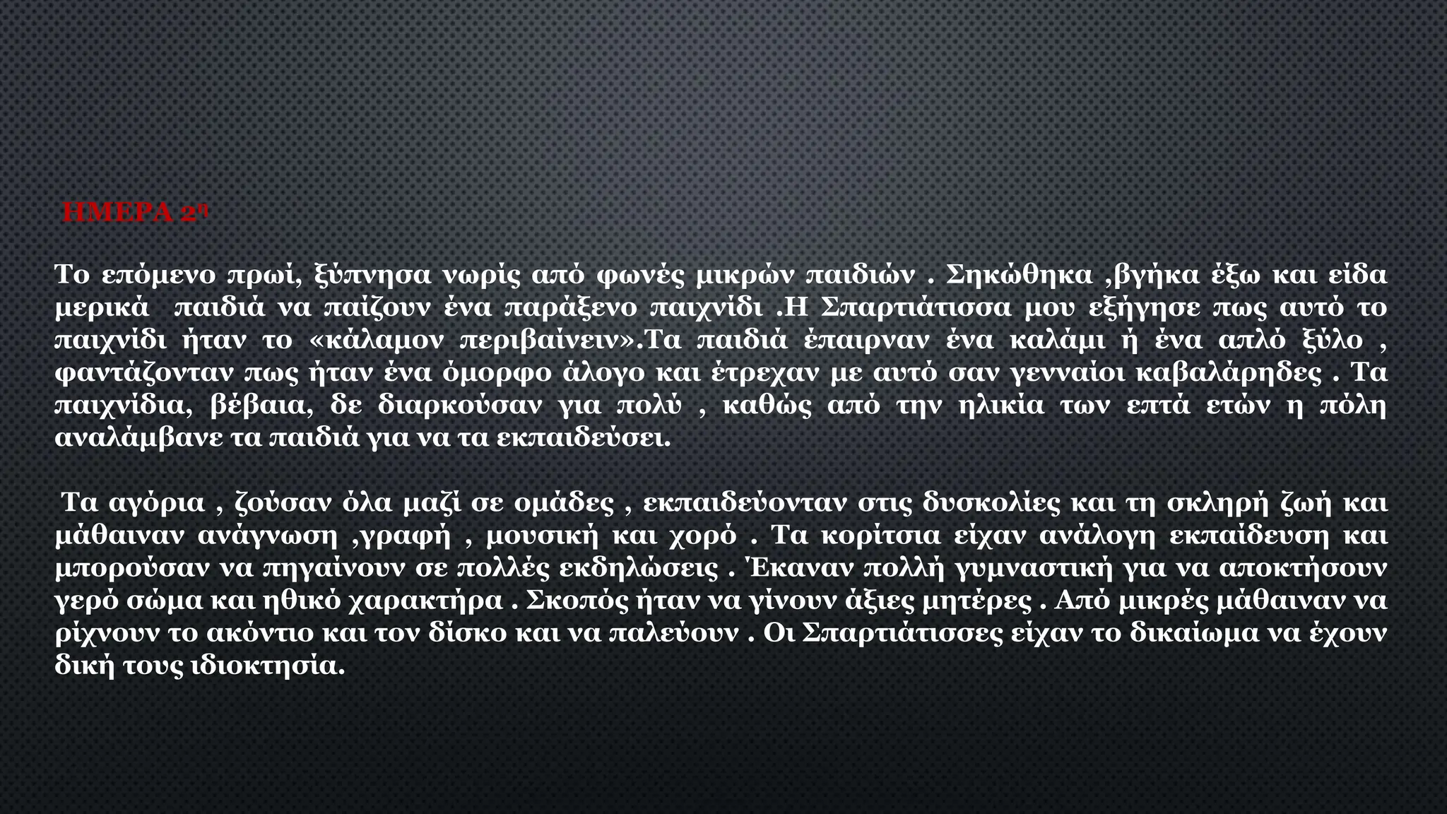 ΗΜΕΡΑ 2η
Το επόμενο πρωί, ξύπνησα νωρίς από φωνές μικρών παιδιών . Σηκώθηκα ,βγήκα έξω και είδα
μερικά παιδιά να παίζουν ένα παράξενο παιχνίδι .Η Σπαρτιάτισσα μου εξήγησε πως αυτό το
παιχνίδι ήταν το «κάλαμον περιβαίνειν».Τα παιδιά έπαιρναν ένα καλάμι ή ένα απλό ξύλο ,
φαντάζονταν πως ήταν ένα όμορφο άλογο και έτρεχαν με αυτό σαν γενναίοι καβαλάρηδες . Τα
παιχνίδια, βέβαια, δε διαρκούσαν για πολύ , καθώς από την ηλικία των επτά ετών η πόλη
αναλάμβανε τα παιδιά για να τα εκπαιδεύσει.
Τα αγόρια , ζούσαν όλα μαζί σε ομάδες , εκπαιδεύονταν στις δυσκολίες και τη σκληρή ζωή και
μάθαιναν ανάγνωση ,γραφή , μουσική και χορό . Τα κορίτσια είχαν ανάλογη εκπαίδευση και
μπορούσαν να πηγαίνουν σε πολλές εκδηλώσεις . Έκαναν πολλή γυμναστική για να αποκτήσουν
γερό σώμα και ηθικό χαρακτήρα . Σκοπός ήταν να γίνουν άξιες μητέρες . Από μικρές μάθαιναν να
ρίχνουν το ακόντιο και τον δίσκο και να παλεύουν . Οι Σπαρτιάτισσες είχαν το δικαίωμα να έχουν
δική τους ιδιοκτησία.
 