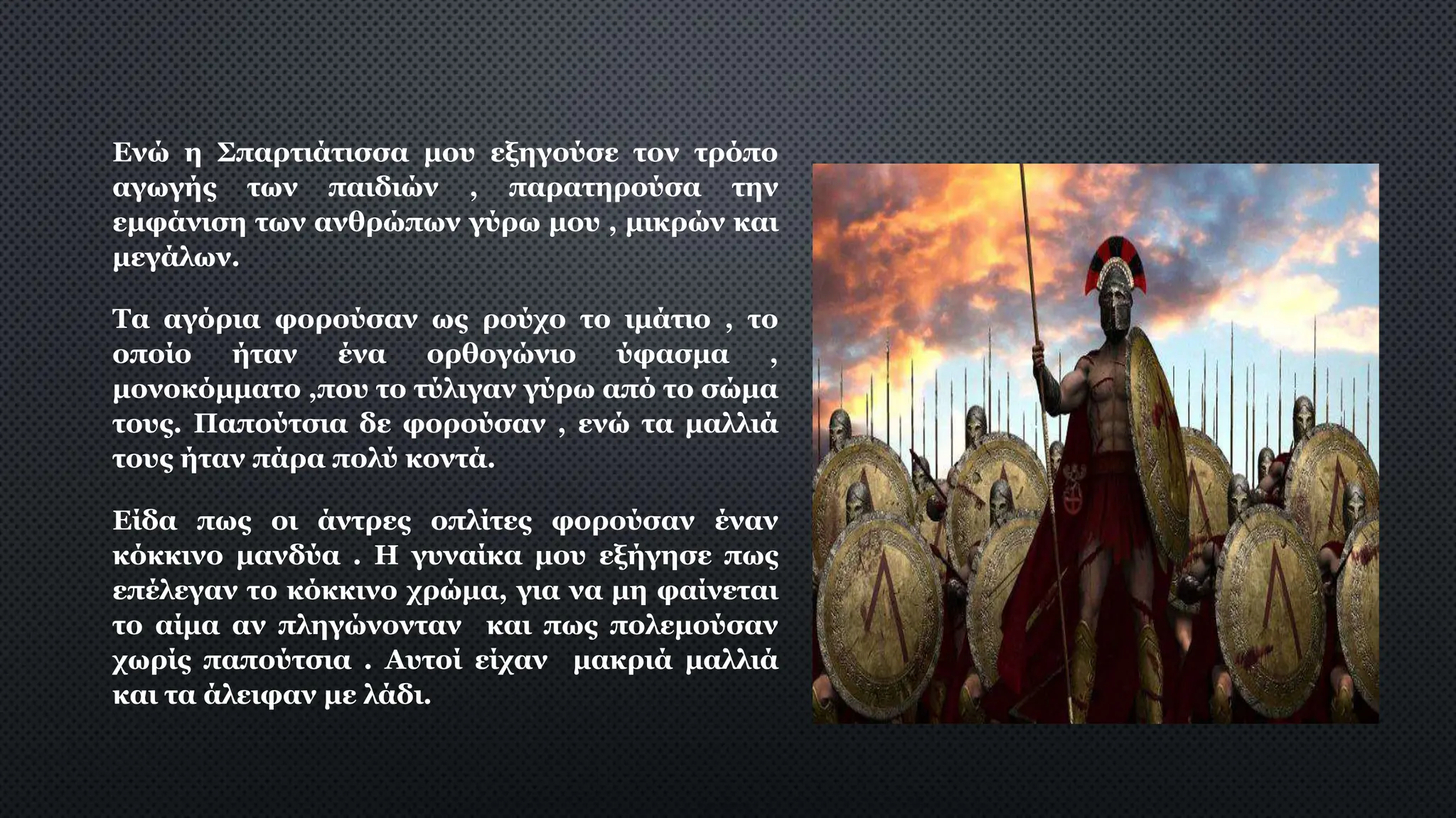 Ενώ η Σπαρτιάτισσα μου εξηγούσε τον τρόπο
αγωγής των παιδιών , παρατηρούσα την
εμφάνιση των ανθρώπων γύρω μου , μικρών και
μεγάλων.
Τα αγόρια φορούσαν ως ρούχο το ιμάτιο , το
οποίο ήταν ένα ορθογώνιο ύφασμα ,
μονοκόμματο ,που το τύλιγαν γύρω από το σώμα
τους. Παπούτσια δε φορούσαν , ενώ τα μαλλιά
τους ήταν πάρα πολύ κοντά.
Είδα πως οι άντρες οπλίτες φορούσαν έναν
κόκκινο μανδύα . Η γυναίκα μου εξήγησε πως
επέλεγαν το κόκκινο χρώμα, για να μη φαίνεται
το αίμα αν πληγώνονταν και πως πολεμούσαν
χωρίς παπούτσια . Αυτοί είχαν μακριά μαλλιά
και τα άλειφαν με λάδι.
 