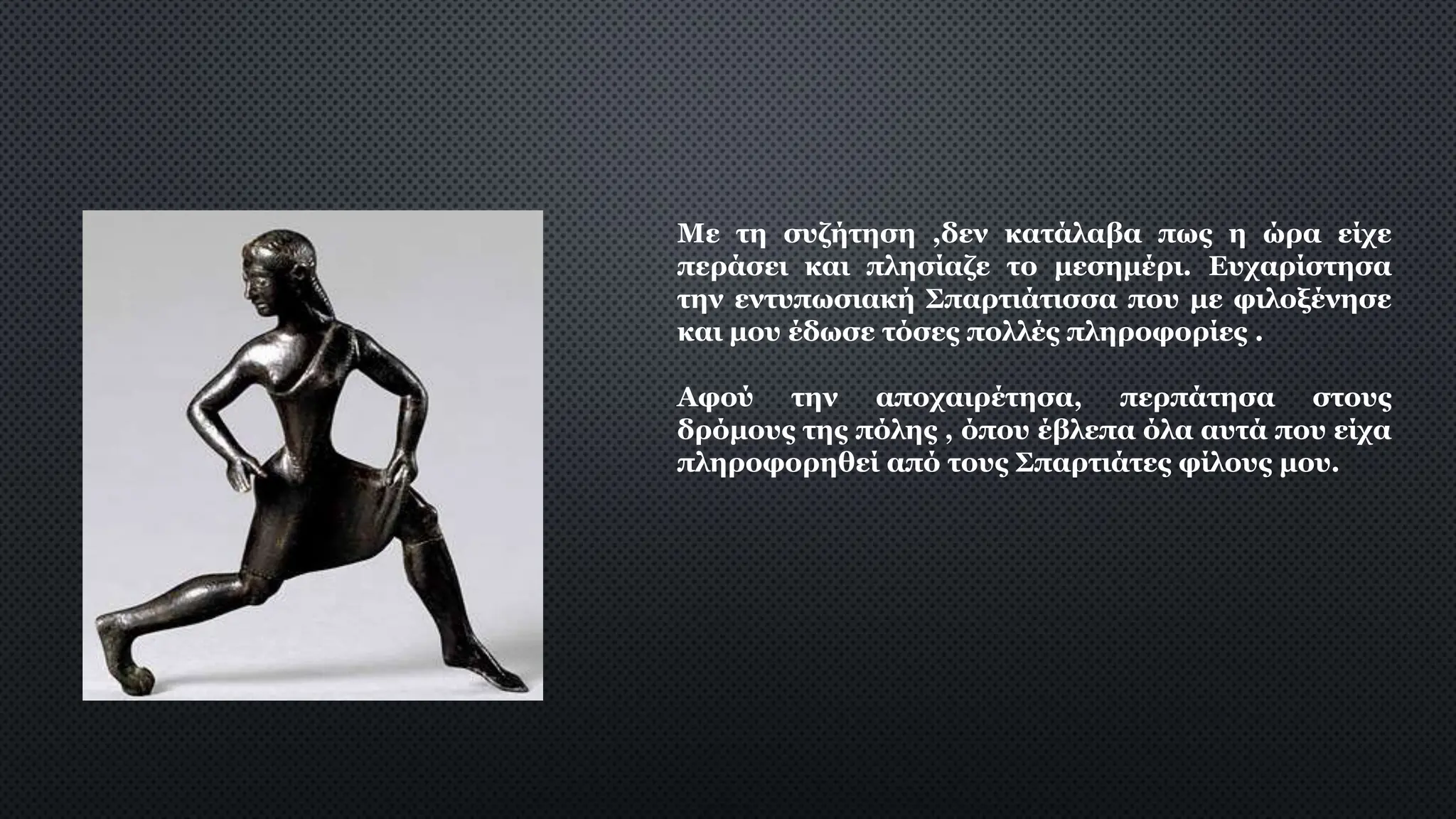 Με τη συζήτηση ,δεν κατάλαβα πως η ώρα είχε
περάσει και πλησίαζε το μεσημέρι. Ευχαρίστησα
την εντυπωσιακή Σπαρτιάτισσα που με φιλοξένησε
και μου έδωσε τόσες πολλές πληροφορίες .
Αφού την αποχαιρέτησα, περπάτησα στους
δρόμους της πόλης , όπου έβλεπα όλα αυτά που είχα
πληροφορηθεί από τους Σπαρτιάτες φίλους μου.
 