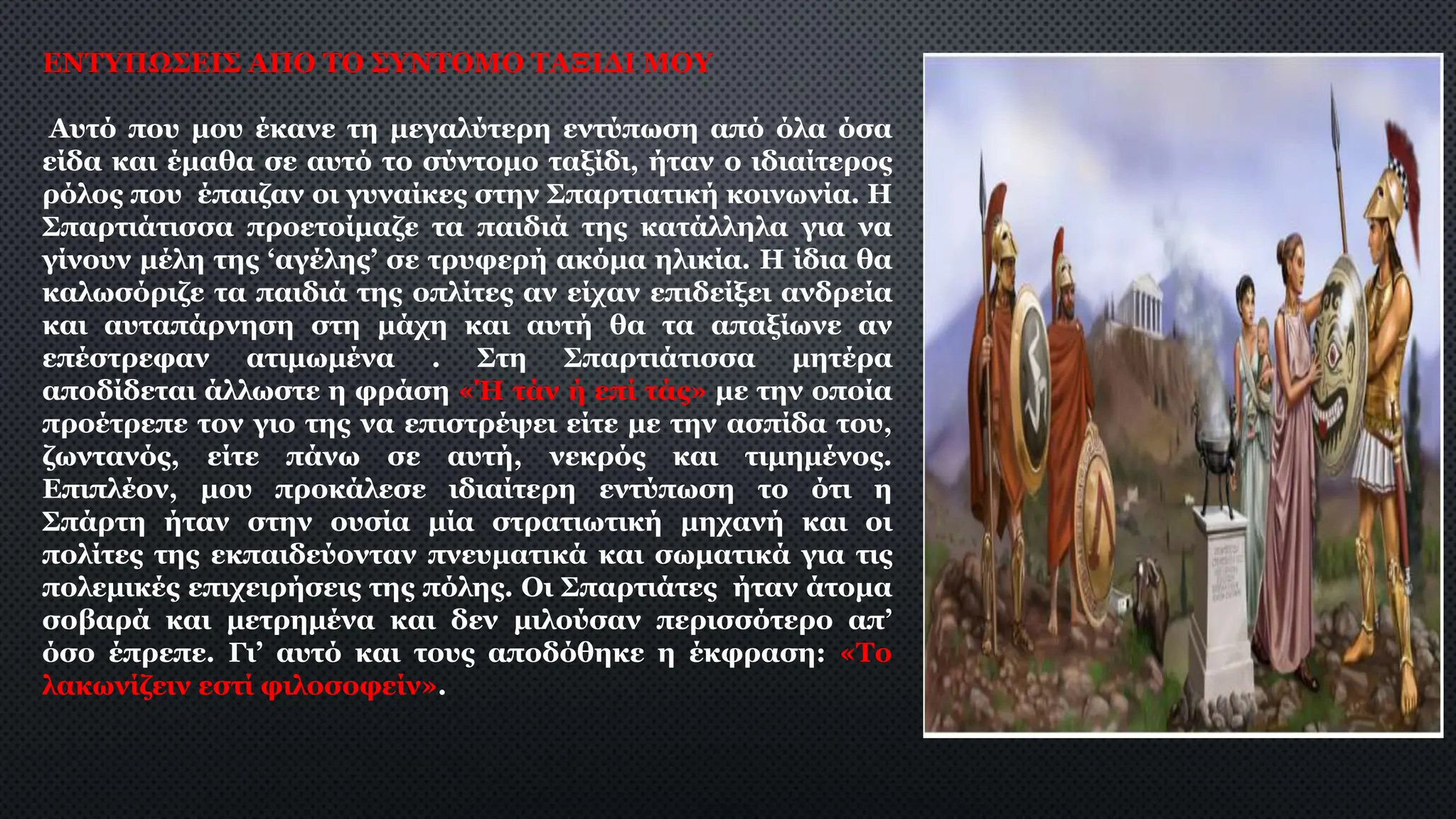 ΕΝΤΥΠΩΣΕΙΣ ΑΠΟ ΤΟ ΣΥΝΤΟΜΟ ΤΑΞΙΔΙ ΜΟΥ
Αυτό που μου έκανε τη μεγαλύτερη εντύπωση από όλα όσα
είδα και έμαθα σε αυτό το σύντομο ταξίδι, ήταν ο ιδιαίτερος
ρόλος που έπαιζαν οι γυναίκες στην Σπαρτιατική κοινωνία. Η
Σπαρτιάτισσα προετοίμαζε τα παιδιά της κατάλληλα για να
γίνουν μέλη της ‘αγέλης’ σε τρυφερή ακόμα ηλικία. Η ίδια θα
καλωσόριζε τα παιδιά της οπλίτες αν είχαν επιδείξει ανδρεία
και αυταπάρνηση στη μάχη και αυτή θα τα απαξίωνε αν
επέστρεφαν ατιμωμένα . Στη Σπαρτιάτισσα μητέρα
αποδίδεται άλλωστε η φράση «Ή τάν ή επί τάς» με την οποία
προέτρεπε τον γιο της να επιστρέψει είτε με την ασπίδα του,
ζωντανός, είτε πάνω σε αυτή, νεκρός και τιμημένος.
Επιπλέον, μου προκάλεσε ιδιαίτερη εντύπωση το ότι η
Σπάρτη ήταν στην ουσία μία στρατιωτική μηχανή και οι
πολίτες της εκπαιδεύονταν πνευματικά και σωματικά για τις
πολεμικές επιχειρήσεις της πόλης. Οι Σπαρτιάτες ήταν άτομα
σοβαρά και μετρημένα και δεν μιλούσαν περισσότερο απ’
όσο έπρεπε. Γι’ αυτό και τους αποδόθηκε η έκφραση: «Το
λακωνίζειν εστί φιλοσοφείν».
 