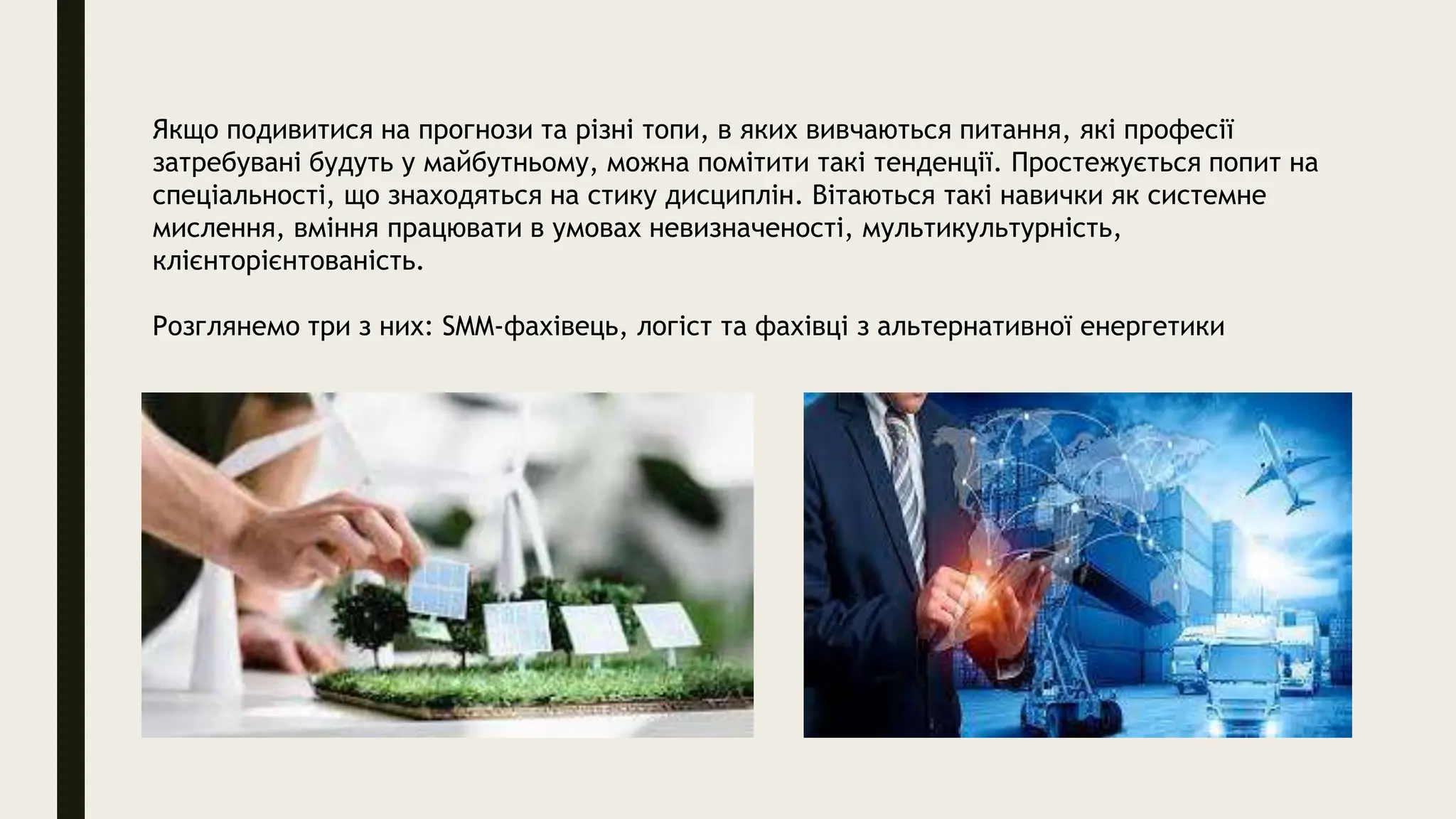 Якщо подивитися на прогнози та різні топи, в яких вивчаються питання, які професії
затребувані будуть у майбутньому, можна помітити такі тенденції. Простежується попит на
спеціальності, що знаходяться на стику дисциплін. Вітаються такі навички як системне
мислення, вміння працювати в умовах невизначеності, мультикультурність,
клієнторієнтованість.
Розглянемо три з них: SMM-фахівець, логіст та фахівці з альтернативної енергетики
 