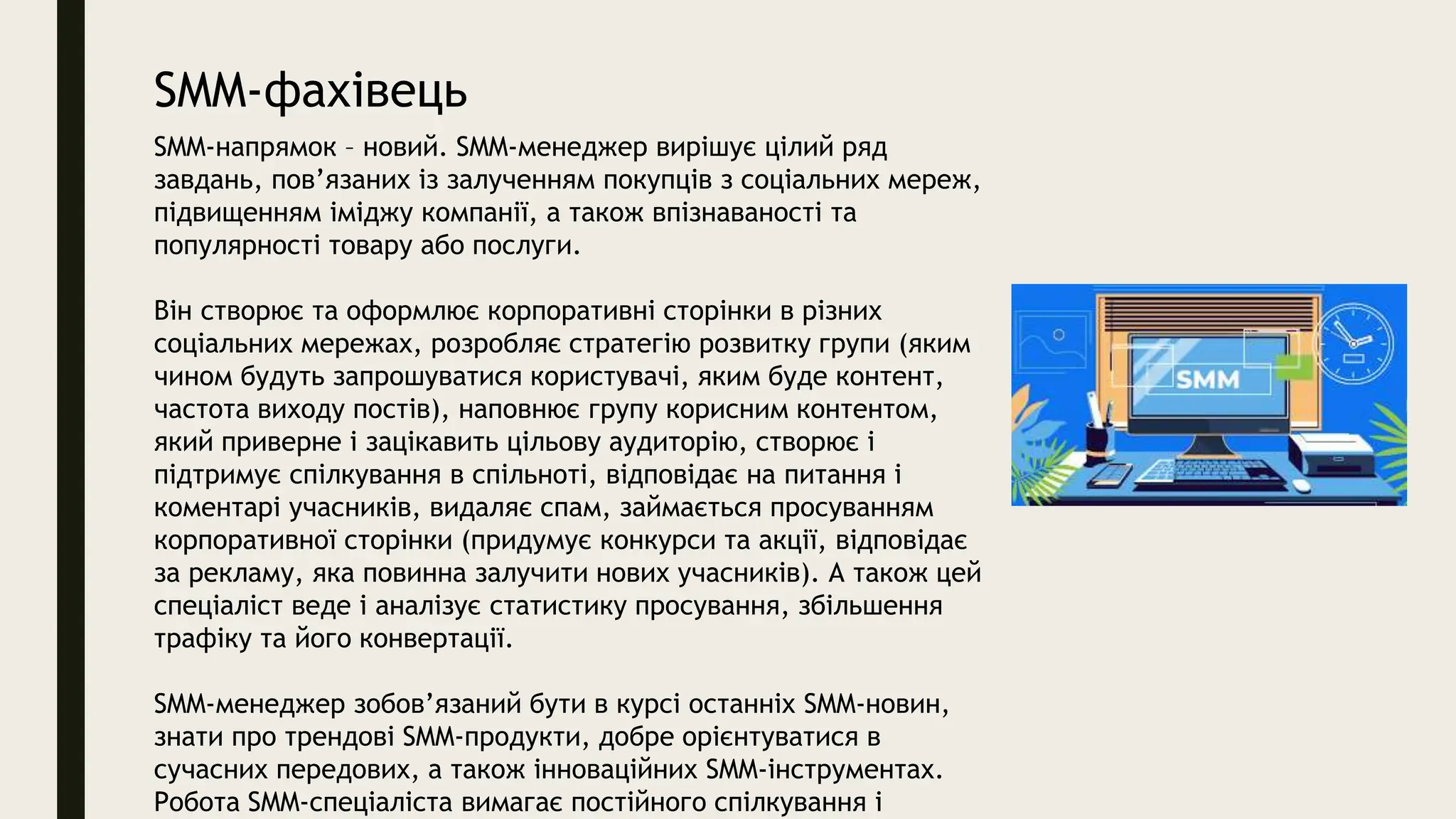 SMM-фахівець
SMM-напрямок – новий. SMM-менеджер вирішує цілий ряд
завдань, пов’язаних із залученням покупців з соціальних мереж,
підвищенням іміджу компанії, а також впізнаваності та
популярності товару або послуги.
Він створює та оформлює корпоративні сторінки в різних
соціальних мережах, розробляє стратегію розвитку групи (яким
чином будуть запрошуватися користувачі, яким буде контент,
частота виходу постів), наповнює групу корисним контентом,
який приверне і зацікавить цільову аудиторію, створює і
підтримує спілкування в спільноті, відповідає на питання і
коментарі учасників, видаляє спам, займається просуванням
корпоративної сторінки (придумує конкурси та акції, відповідає
за рекламу, яка повинна залучити нових учасників). А також цей
спеціаліст веде і аналізує статистику просування, збільшення
трафіку та його конвертації.
SMM-менеджер зобов’язаний бути в курсі останніх SMM-новин,
знати про трендові SMM-продукти, добре орієнтуватися в
сучасних передових, а також інноваційних SMM-інструментах.
Робота SMM-спеціаліста вимагає постійного спілкування і
 