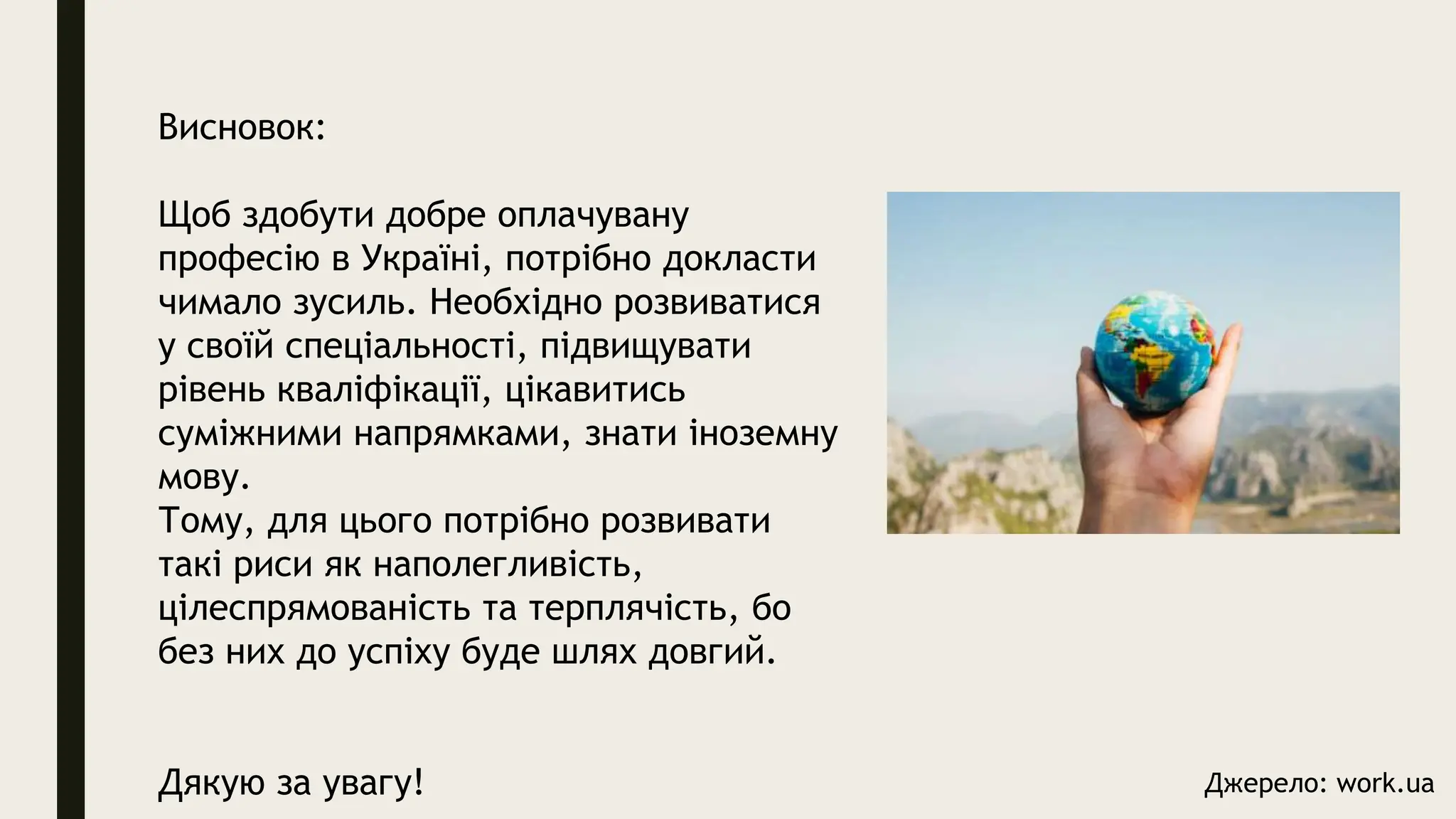 Висновок:
Щоб здобути добре оплачувану
професію в Україні, потрібно докласти
чимало зусиль. Необхідно розвиватися
у своїй спеціальності, підвищувати
рівень кваліфікації, цікавитись
суміжними напрямками, знати іноземну
мову.
Тому, для цього потрібно розвивати
такі риси як наполегливість,
цілеспрямованість та терплячість, бо
без них до успіху буде шлях довгий.
Дякую за увагу! Джерело: work.ua
 
