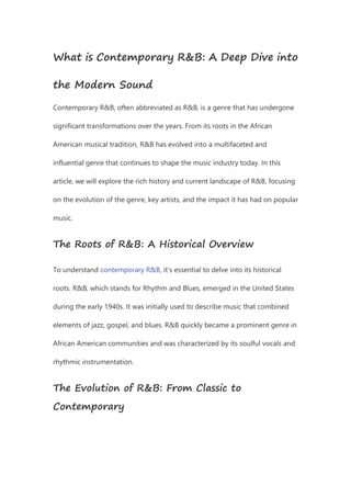 What is Contemporary R&B: A Deep Dive into
the Modern Sound
Contemporary R&B, often abbreviated as R&B, is a genre that has undergone
significant transformations over the years. From its roots in the African
American musical tradition, R&B has evolved into a multifaceted and
influential genre that continues to shape the music industry today. In this
article, we will explore the rich history and current landscape of R&B, focusing
on the evolution of the genre, key artists, and the impact it has had on popular
music.
The Roots of R&B: A Historical Overview
To understand contemporary R&B, it’s essential to delve into its historical
roots. R&B, which stands for Rhythm and Blues, emerged in the United States
during the early 1940s. It was initially used to describe music that combined
elements of jazz, gospel, and blues. R&B quickly became a prominent genre in
African American communities and was characterized by its soulful vocals and
rhythmic instrumentation.
The Evolution of R&B: From Classic to
Contemporary
 