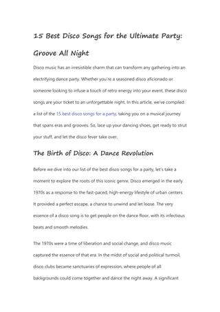 15 Best Disco Songs for the Ultimate Party:
Groove All Night
Disco music has an irresistible charm that can transform any gathering into an
electrifying dance party. Whether you’re a seasoned disco aficionado or
someone looking to infuse a touch of retro energy into your event, these disco
songs are your ticket to an unforgettable night. In this article, we’ve compiled
a list of the 15 best disco songs for a party, taking you on a musical journey
that spans eras and grooves. So, lace up your dancing shoes, get ready to strut
your stuff, and let the disco fever take over.
The Birth of Disco: A Dance Revolution
Before we dive into our list of the best disco songs for a party, let’s take a
moment to explore the roots of this iconic genre. Disco emerged in the early
1970s as a response to the fast-paced, high-energy lifestyle of urban centers.
It provided a perfect escape, a chance to unwind and let loose. The very
essence of a disco song is to get people on the dance floor, with its infectious
beats and smooth melodies.
The 1970s were a time of liberation and social change, and disco music
captured the essence of that era. In the midst of social and political turmoil,
disco clubs became sanctuaries of expression, where people of all
backgrounds could come together and dance the night away. A significant
 