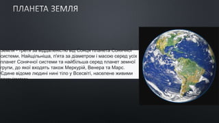 Земля - ​​третя за віддаленістю від Сонця планета Сонячної
системи. Найщільніша, п'ята за діаметром і масою серед усіх
планет Сонячної системи та найбільша серед планет земної
групи, до якої входять також Меркурій, Венера та Марс.
Єдине відоме людині нині тіло у Всесвіті, населене живими
організмами.
 