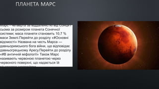 Марс - четверта за віддаленістю від Сонця і
сьома за розміром планета Сонячної
системи; маса планети становить 10,7 %
маси Землі.Перейти до розділу «#Основні
відомості» Названа на честь Марса —
давньоримського бога війни, що відповідає
давньогрецькому Аресу.Перейти до розділу
«#В античній міфології» Також Марс
називають червоною планетою через
червоного поверхні, що надається їй
мінералом маггемітом
 