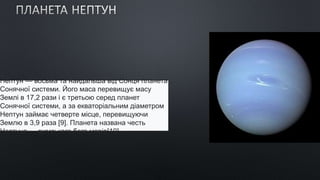 Непту́н — восьма та найдальша від Сонця планета
Сонячної системи. Його маса перевищує масу
Землі в 17,2 рази і є третьою серед планет
Сонячної системи, а за екваторіальним діаметром
Нептун займає четверте місце, перевищуючи
Землю в 3,9 раза [9]. Планета названа честь
Нептуна — римського бога морів[10].
 