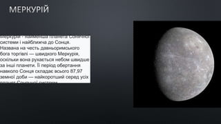 Меркурій - найменша планета Сонячної
системи і найближча до Сонця.
Названа на честь давньоримського
бога торгівлі — швидкого Меркурія,
оскільки вона рухається небом швидше
за інші планети. Її період обертання
навколо Сонця складає всього 87,97
земної доби — найкоротший серед усіх
планет Сонячної системи.
 