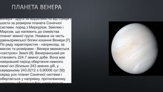 Венера - друга за віддаленістю від Сонця і
шоста за розміром планета Сонячної
системи, поряд з Меркурієм, Землею і
Марсом, що належить до сімейства
планет земної групи. Названа на честь
давньоримської богині кохання Венери [7].
По ряду характеристик - наприклад, за
масою та розмірами - Венера вважається
«сестрою» Землі [8]. Венеріанський рік
становить 224,7 земної доби. Вона має
найдовший період обертання навколо
своєї осі (близько 243 земних діб, у
середньому 243,0212 ± 0,00006 сут [9])
серед усіх планет Сонячної системи і
обертається у напрямку, протилежному
напрямку обертання більшості планет.
 