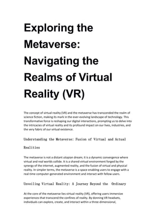 Exploring the
Metaverse:
Navigating the
Realms of Virtual
Reality (VR)
The concept of virtual reality (VR) and the metaverse has transcended the realm of
science fiction, making its mark in the ever-evolving landscape of technology. This
transformative force is reshaping our digital interactions, prompting us to delve into
the intricacies of virtual reality and its profound impact on our lives, industries, and
the very fabric of our virtual existence.
Understanding the Metaverse: Fusion of Virtual and Actual
Realities
The metaverse is not a distant utopian dream; it is a dynamic convergence where
virtual and real worlds collide. It is a shared virtual environment forged by the
synergy of the internet, augmented reality, and the fusion of virtual and physical
reality. In simpler terms, the metaverse is a space enabling users to engage with a
real-time computer-generated environment and interact with fellow users.
Unveiling Virtual Reality: A Journey Beyond the Ordinary
At the core of the metaverse lies virtual reality (VR), offering users immersive
experiences that transcend the confines of reality. By donning VR headsets,
individuals can explore, create, and interact within a three-dimensional,
 