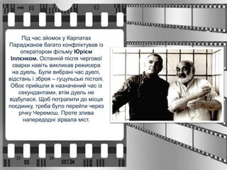 Під час зйомок у Карпатах
Параджанов багато конфліктував із
оператором фільму Юрієм
Іллєнком. Останній після чергової
сварки навіть викликав режисера
на дуель. Були вибрані час дуелі,
відстань і зброя – гуцульські пістолі.
Обоє прийшли в назначений час із
секундантами, втім дуель не
відбулася. Щоб потрапити до місця
поєдинку, треба було перейти через
річку Черемош. Проте злива
напередодні зірвала міст.
 