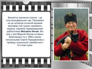 Всесвітнє визнання стрічки – це
плід мольфарських чар. Принаймні
на це натякнув останній відомий
мольфар (так гуцули називають
людину, наділену надприродними
здібностями) Михайло Нечай. Він
жив у селі Верхній Ясенів на Івано-
Франківщині та у 1960-х роках
консультував Сергія Параджанова з
приводу гуцульської самобутності
та історії краю.
 