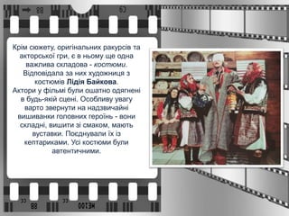Крім сюжету, оригінальних ракурсів та
акторської гри, є в ньому ще одна
важлива складова - костюми.
Відповідала за них художниця з
костюмів Лідія Байкова.
Актори у фільмі були ошатно одягнені
в будь-якій сцені. Особливу увагу
варто звернути на надзвичайні
вишиванки головних героїнь - вони
складні, вишити зі смаком, мають
вуставки. Поєднували їх із
кептариками. Усі костюми були
автентичними.
 