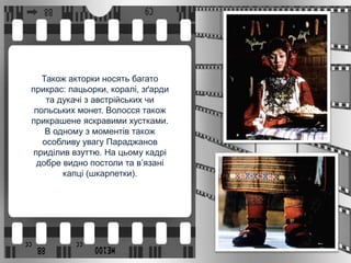 Також акторки носять багато
прикрас: пацьорки, коралі, зґарди
та дукачі з австрійських чи
польських монет. Волосся також
прикрашене яскравими хустками.
В одному з моментів також
особливу увагу Параджанов
приділив взуттю. На цьому кадрі
добре видно постоли та в’язані
капці (шкарпетки).
 