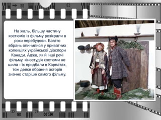 На жаль, більшу частину
костюмів із фільму розікрали в
роки перебудови. Багато
вбрань опинилися у приватних
колекціях української діаспори
Канади. Адже, як й інші речі
фільму, кіностудія костюми не
шила - їх придбали в Карпатах,
тож деяке вбрання акторів
значно старіше самого фільму.
 