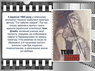 4 вересня 1965 року у київському
кінотеатрі “Україна” відбулася прем’єра
фільму “Тіні забутих предків”. Під час
показу здійнявся протест проти
арештів української інтелігенції. Іван
Дзюба, активний учасник акції
протесту, згадував, що побоювався
сварки із Параджановим за зірвану
прем’єру. Утім режисер не лише не
образився, а й підтримав протест,
оскільки і сам був людиною
позасистемною, із величезною жагою
до свободи.
 