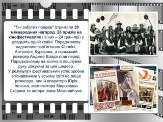 "Тіні забутих предків" отримали 39
міжнародних нагород, 28 призів на
кінофестивалях (із них – 24 гран-прі) у
двадцять одній країні. Параджанову
надсилали свої вітання Фелліні,
Антоніоні, Куросава, а польський
режисер Анджей Вайда став перед
Параджановим на коліна й поцілував
руку, дякуючи за цей шедевр.
У результаті фестивальний успіх зробив
впізнаваними у всьому світі не лише
режисера, але й оператора Юрія
Іллєнка, композитора Мирослава
Скорика та актора Івана Миколайчука.
 