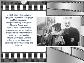 У 1965 році «Тіні забутих
предків» отримали нагороди
на Міжнародному
кінофестивалі у Мар-дель-
Платі в Аргентині.
Коли Сергій Параджанов
дізнався про це, то радісно
відреагував: «Мені можна
квиток лише в одну
сторону!» Фраза швидко
дійшла до керівництва і
режисер не отримав жодного
квитка.
 