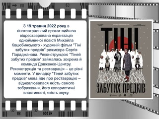 З 19 травня 2022 року в
кінотеатральний прокат вийшла
відреставрована екранізація
однойменної повісті Михайла
Коцюбинського - художній фільм "Тіні
забутих предків" режисера Сергія
Параджанова. Реконструкцією "Тіней
забутих предків" займалась зокрема й
команда Довженко-Центру.
Реконструкція та реставрація – це різні
моменти. У випадку "Тіней забутих
предків" мова йде про реставрацію –
відновлювалася якість самого
зображення, його колористичні
властивості, якість звуку.
 