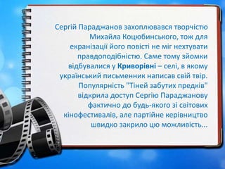 Сергій Параджанов захоплювався творчістю
Михайла Коцюбинського, тож для
екранізації його повісті не міг нехтувати
правдоподібністю. Саме тому зйомки
відбувалися у Криворівні – селі, в якому
український письменник написав свій твір.
Популярність "Тіней забутих предків"
відкрила доступ Сергію Параджанову
фактично до будь-якого зі світових
кінофестивалів, але партійне керівництво
швидко закрило цю можливість...
 