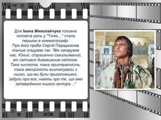 Для Івана Миколайчука головна
чоловіча роль у "Тінях…" стала
першою в кінематографі.
Про його проби Сергій Параджанов
пізніше згадував так: "Він зачарував
нас. Юний, страшенно схвильований,
він світився дивовижним світлом.
Така чистота, така пристрасність,
така емоційність вихлюпували з
нього, що ми були приголомшені,
забули про все, навіть про те, що вже
затверджено іншого актора…"
 