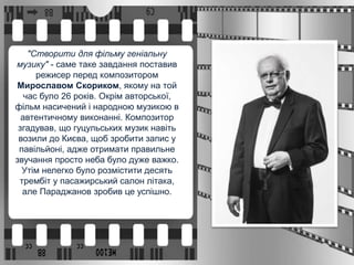"Створити для фільму геніальну
музику" - саме таке завдання поставив
режисер перед композитором
Мирославом Скориком, якому на той
час було 26 років. Окрім авторської,
фільм насичений і народною музикою в
автентичному виконанні. Композитор
згадував, що гуцульських музик навіть
возили до Києва, щоб зробити запис у
павільйоні, адже отримати правильне
звучання просто неба було дуже важко.
Утім нелегко було розмістити десять
трембіт у пасажирський салон літака,
але Параджанов зробив це успішно.
 