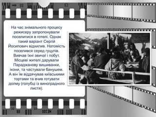 На час знімального процесу
режисеру запропонували
поселитися в готелі. Однак
такий варіант Сергій
Йосипович відхилив. Натомість
поселився серед гуцулів.
Вивчав їхні звичаї і побут.
Місцеві жителі дарували
Параджанову вишиванки,
ікони, та частували банушем.
А він їм віддячував київськими
тортами та вчив готувати
долму (голубці із виноградного
листя).
 