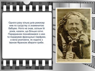 Одного разу кілька днів режисер
жив по сусідству зі знаменитою
бабцею. Ніхто не знав, скільки їй
років, казали, що більше сотні.
Параджанов познайомився з нею
та подарував французькі парфуми,
а вона розповіла, як ходила з
Іваном Франком збирати гриби.
 