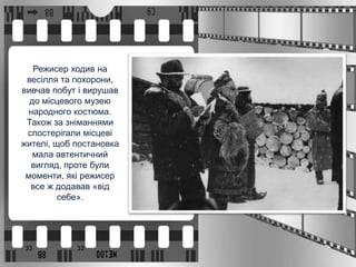 Режисер ходив на
весілля та похорони,
вивчав побут і вирушав
до місцевого музею
народного костюма.
Також за зніманнями
спостерігали місцеві
жителі, щоб постановка
мала автентичний
вигляд, проте були
моменти, які режисер
все ж додавав «від
себе».
 
