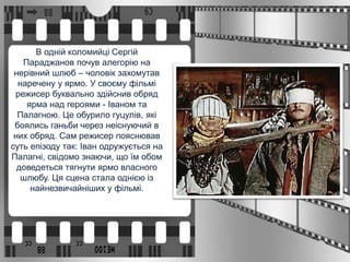 В одній коломийці Сергій
Параджанов почув алегорію на
нерівний шлюб – чоловік захомутав
наречену у ярмо. У своєму фільмі
режисер буквально здійснив обряд
ярма над героями - Іваном та
Палагною. Це обурило гуцулів, які
боялись ганьби через неіснуючий в
них обряд. Сам режисер пояснював
суть епізоду так: Іван одружується на
Палагні, свідомо знаючи, що їм обом
доведеться тягнути ярмо власного
шлюбу. Ця сцена стала однією із
найнезвичайніших у фільмі.
 
