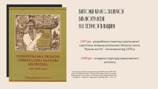 ВИТОКИ КРАЄЗНАВЧОЇ
БІБЛІОГРАФІЇ
НА ТЕРНОПІЛЬЩИНІ
1947 рік - розроблено тематику краєзнавчої
картотеки, вперше розписано обласну газету
“Вільне життя” , починаючи від 1945 р.
1948 рік - складено структуру краєзнавчого
каталогу
Тернопільська обласна універсальна наукова бібліотека: 1939–2009
роки : анот. бібліогр. покажч. / Терноп. обл. універс. наук. б-ка ; уклад. В.
Я. Миськів [та ін.] ; авт. вступ. ст. В. І. Вітенко ; наук. ред. В. І. Вітенко ; ред.
Г. Й. Жовтко. — Тернопіль : Підручники і посібники, 2009. — 144 с. : іл.
 