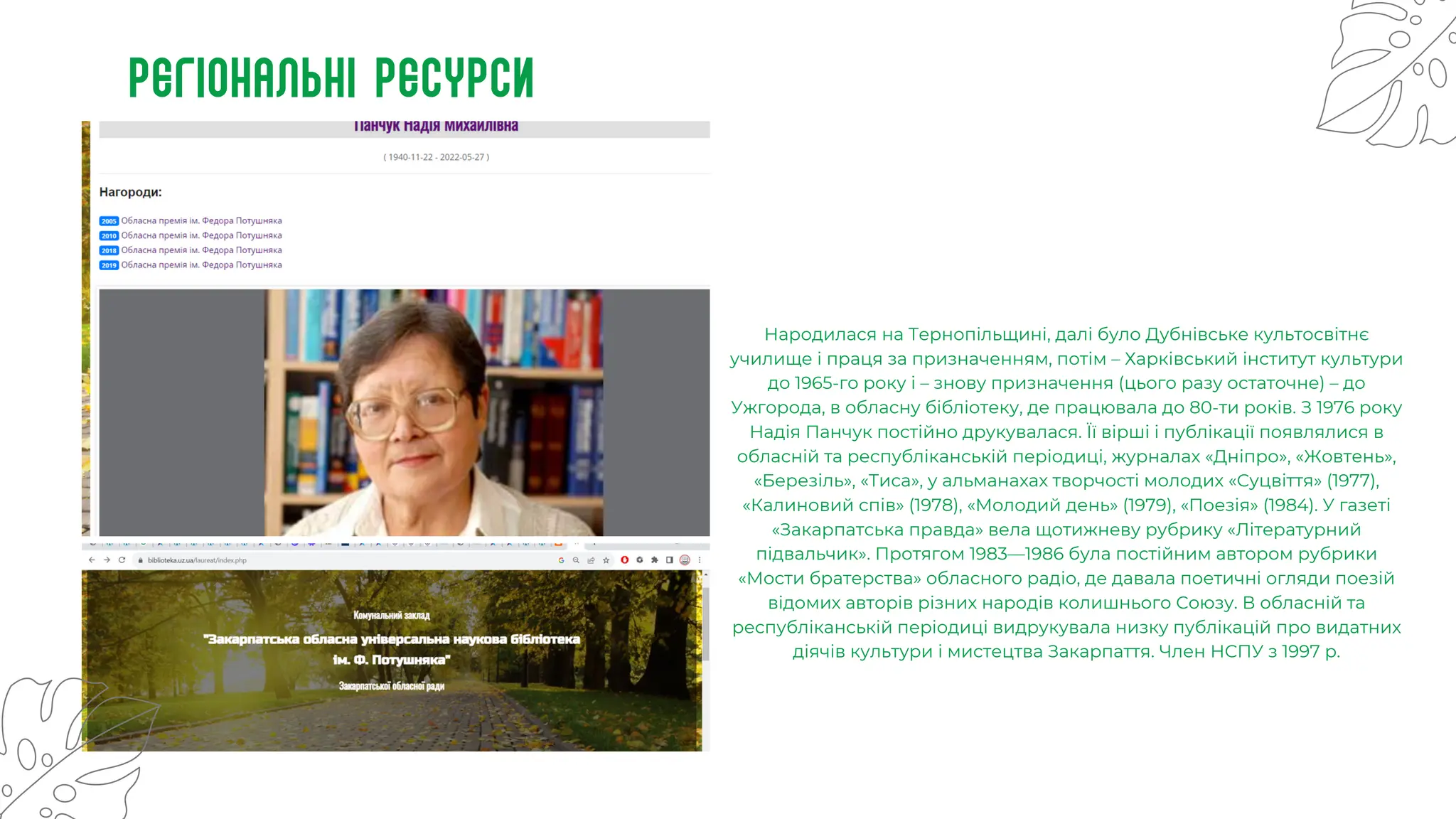 Регіональні ресурси
Народилася на Тернопільщині, далі було Дубнівське культосвітнє
училище і праця за призначенням, потім – Харківський інститут культури
до 1965-го року і – знову призначення (цього разу остаточне) – до
Ужгорода, в обласну бібліотеку, де працювала до 80-ти років. З 1976 року
Надія Панчук постійно друкувалася. Її вірші і публікації появлялися в
обласній та республіканській періодиці, журналах «Дніпро», «Жовтень»,
«Березіль», «Тиса», у альманахах творчості молодих «Суцвіття» (1977),
«Калиновий спів» (1978), «Молодий день» (1979), «Поезія» (1984). У газеті
«Закарпатська правда» вела щотижневу рубрику «Літературний
підвальчик». Протягом 1983—1986 була постійним автором рубрики
«Мости братерства» обласного радіо, де давала поетичні огляди поезій
відомих авторів різних народів колишнього Союзу. В обласній та
республіканській періодиці видрукувала низку публікацій про видатних
діячів культури і мистецтва Закарпаття. Член НСПУ з 1997 р.
 
