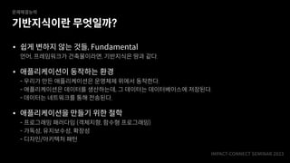 IMPACT-CONNECT SEMINAR
2
0
2
3
기반지식이란 무엇일까?
문제해결능력
• 쉽게 변하지 않는 것들, Fundamental
언어, 프레임워크가 건축물이라면, 기반지식은 땅과 같다.
• 애플리케이션이 동작하는 환경
- 우리가 만든 애플리케이션은 운영체제 위에서 동작한다.
- 애플리케이션은 데이터를 생산하는데, 그 데이터는 데이터베이스에 저장된다.
- 데이터는 네트워크를 통해 전송된다.
• 애플리케이션을 만들기 위한 철학
- 프로그래밍 패러다임 (객체지향, 함수형 프로그래밍)
- 가독성, 유지보수성, 확장성
- 디자인/아키텍처 패턴
 
