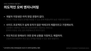 IMPACT-CONNECT SEMINAR
2
0
2
3
• 개발자 지망생은 아직 현업 경험이 없다.
하지만, 기업은 현업의 문제를 해결할 수 있는 문제 해결능력이 높은 개발자를 원한다.
• 사이드 프로젝트가 실제 유저가 많은 빅테크의 제품이라고 가정해보자.
100명이 사용하는 서비스와 1000만명이 사용하는 서비스는
문제의 다양성, 규모, 깊이 측면에서 큰 차이가 있다.
• 의도적으로 현재보다 과한 문제 상황을 가정하고, 해결하자.
간접적으로 현업에서 겪고 있는 문제를 체험할 수 있는 좋은 방법이다.
의도적인 오버 엔지니어링
사이드 프로젝트로 경험 쌓기
* 오버 엔지니어링: 현재 필요한 것 보다 더 과하게 설계하는 행위
 