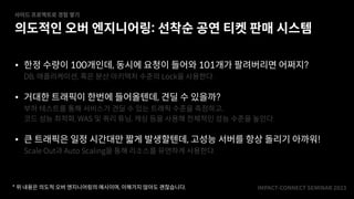 IMPACT-CONNECT SEMINAR
2
0
2
3
• 한정 수량이 100개인데, 동시에 요청이 들어와 101개가 팔려버리면 어쩌지?
DB, 애플리케이션, 혹은 분산 아키텍처 수준의 Lock을 사용한다.
• 거대한 트래픽이 한번에 들어올텐데, 견딜 수 있을까?
부하 테스트를 통해 서비스가 견딜 수 있는 트래픽 수준을 측정하고,
코드 성능 최적화, WAS 및 쿼리 튜닝, 캐싱 등을 사용해 전체적인 성능 수준을 높인다.
• 큰 트래픽은 일정 시간대만 짧게 발생할텐데, 고성능 서버를 항상 돌리기 아까워!
Scale Out과 Auto Scaling을 통해 리소스를 유연하게 사용한다.
의도적인 오버 엔지니어링: 선착순 공연 티켓 판매 시스템
사이드 프로젝트로 경험 쌓기
* 위 내용은 의도적 오버 엔지니어링의 예시이며, 이해가지 않아도 괜찮습니다.
 