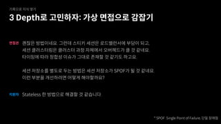 괜찮은 방법이네요. 그런데 스티키 세션은 로드밸런서에 부담이 되고,
세션 클러스터링은 클러스터 과정 자체에서 오버헤드가 클 것 같네요.
타이밍에 따라 정합성 이슈가 그대로 존재할 것 같기도 하고요.
세션 저장소를 별도로 두는 방법은 세션 저장소가 SPOF가 될 것 같네요.
이런 부분을 개선하려면 어떻게 해야할까요?
면접관
Stateless 한 방법으로 해결할 것 같습니다.
지원자
* SPOF: Single Point of Failure, 단일 장애점
3 Depth로 고민하자: 가상 면접으로 감잡기
기록으로 지식 쌓기
 